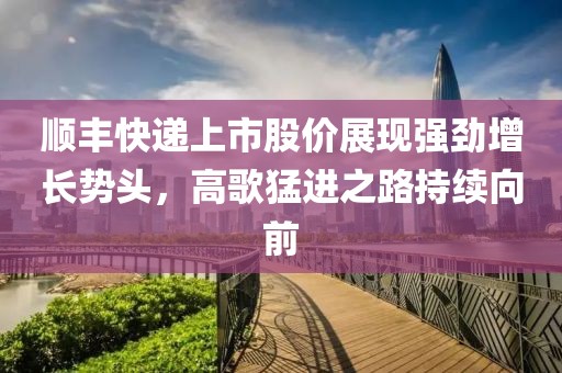 顺丰快递上市股价展现强劲增长势头，高歌猛进之路持续向前