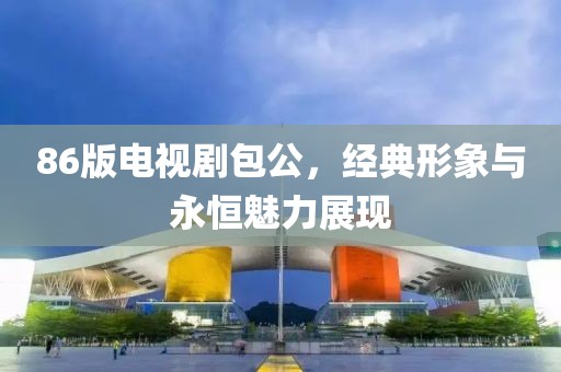 86版电视剧包公，经典形象与永恒魅力展现