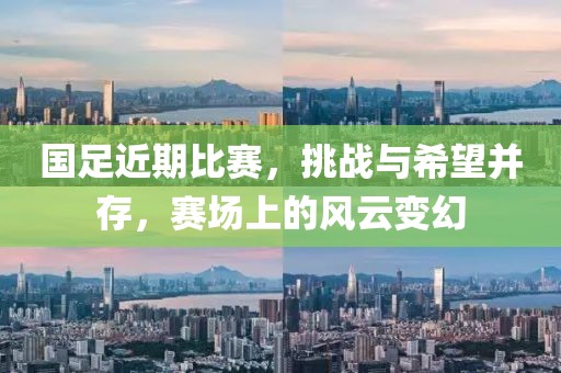 国足近期比赛，挑战与希望并存，赛场上的风云变幻