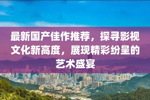 最新国产佳作推荐，探寻影视文化新高度，展现精彩纷呈的艺术盛宴
