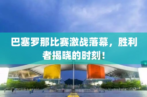 巴塞罗那比赛激战落幕，胜利者揭晓的时刻！