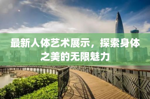 最新人体艺术展示，探索身体之美的无限魅力