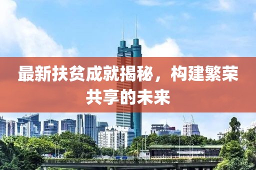 最新扶贫成就揭秘，构建繁荣共享的未来