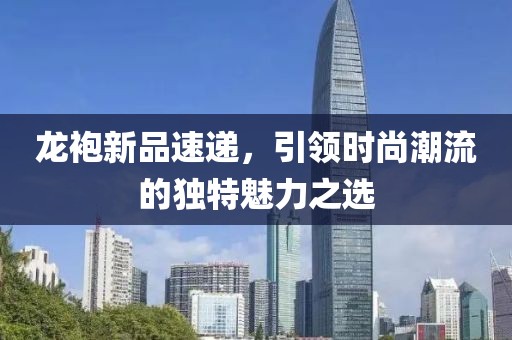 龙袍新品速递，引领时尚潮流的独特魅力之选