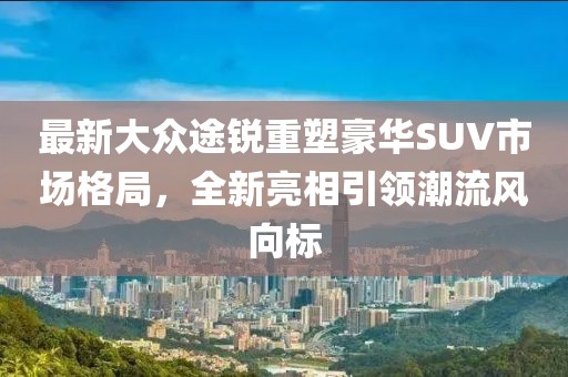最新大众途锐重塑豪华SUV市场格局，全新亮相引领潮流风向标