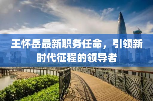 王怀岳最新职务任命，引领新时代征程的领导者