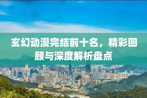 玄幻动漫完结前十名，精彩回顾与深度解析盘点