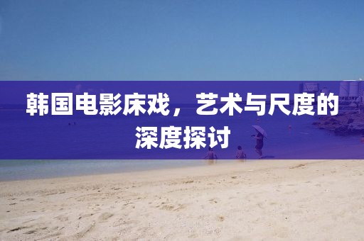 韩国电影床戏，艺术与尺度的深度探讨