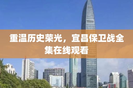 重温历史荣光，宜昌保卫战全集在线观看