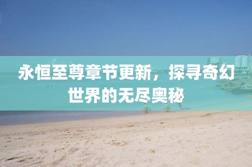 永恒至尊章节更新，探寻奇幻世界的无尽奥秘