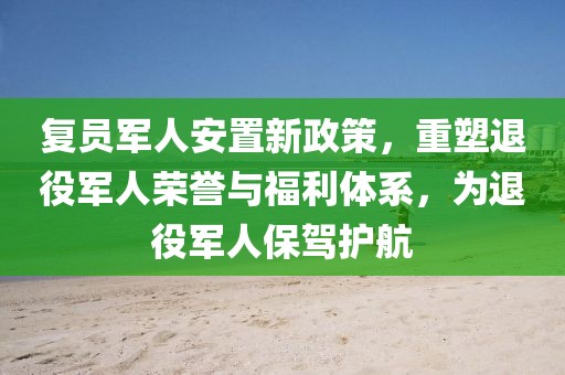 复员军人安置新政策，重塑退役军人荣誉与福利体系，为退役军人保驾护航
