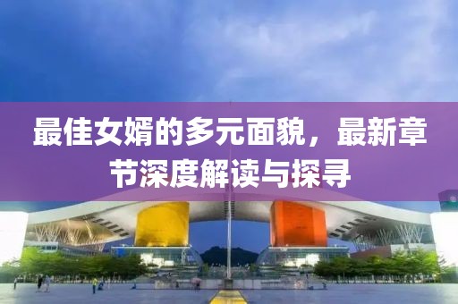 最佳女婿的多元面貌，最新章节深度解读与探寻
