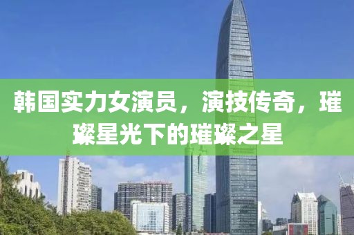 韩国实力女演员，演技传奇，璀璨星光下的璀璨之星