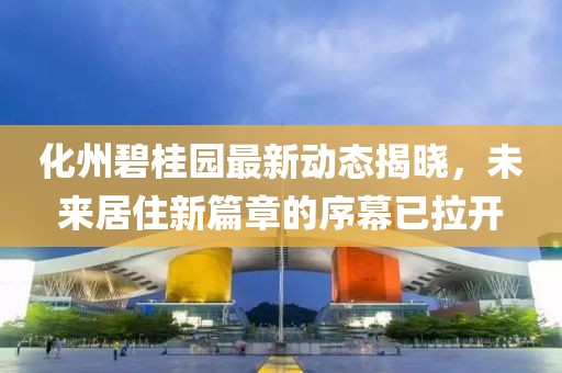 化州碧桂园最新动态揭晓，未来居住新篇章的序幕已拉开