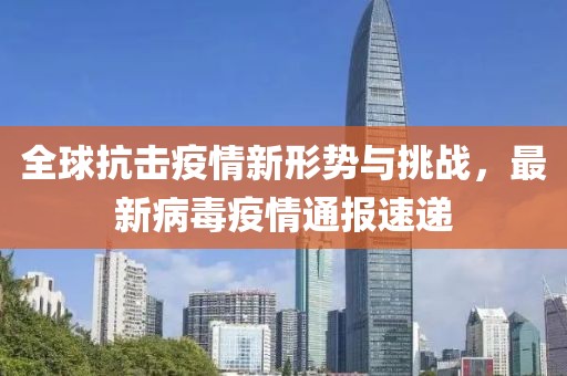 全球抗击疫情新形势与挑战，最新病毒疫情通报速递