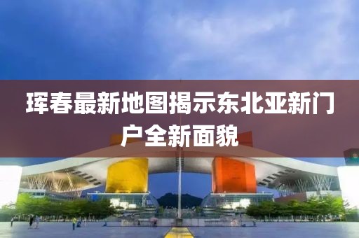 珲春最新地图揭示东北亚新门户全新面貌