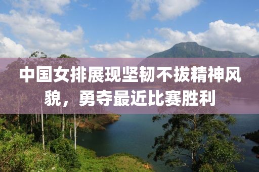 中国女排展现坚韧不拔精神风貌，勇夺最近比赛胜利