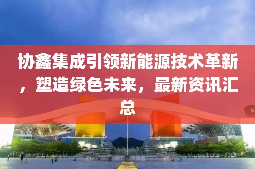 协鑫集成引领新能源技术革新，塑造绿色未来，最新资讯汇总