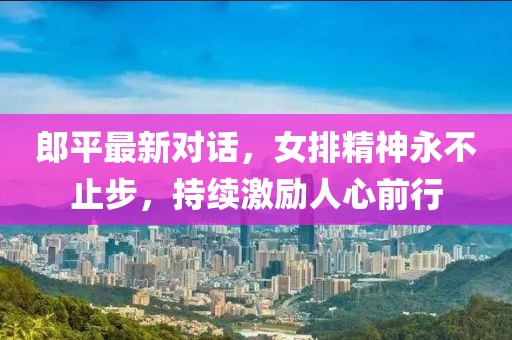郎平最新对话，女排精神永不止步，持续激励人心前行