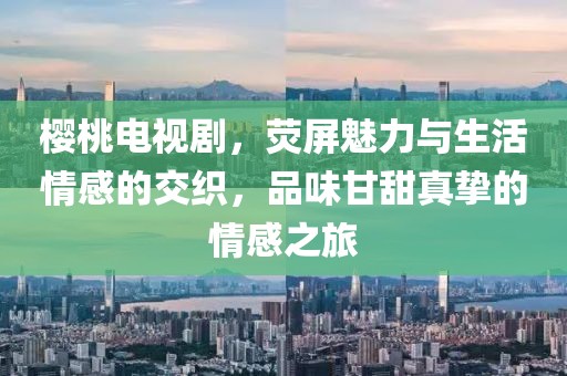 樱桃电视剧，荧屏魅力与生活情感的交织，品味甘甜真挚的情感之旅