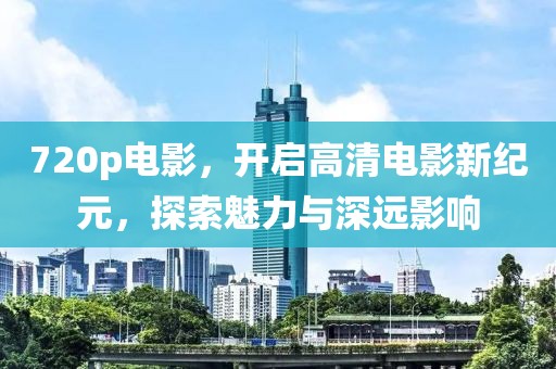 720p电影，开启高清电影新纪元，探索魅力与深远影响