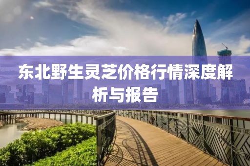 东北野生灵芝价格行情深度解析与报告