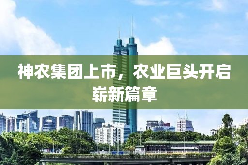 神农集团上市，农业巨头开启崭新篇章