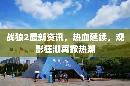 战狼2最新资讯，热血延续，观影狂潮再掀热潮