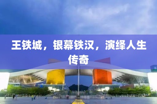 王铁城，银幕铁汉，演绎人生传奇