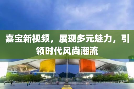 嘉宝新视频，展现多元魅力，引领时代风尚潮流