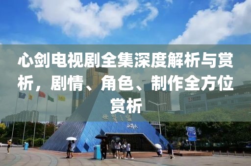 心剑电视剧全集深度解析与赏析，剧情、角色、制作全方位赏析