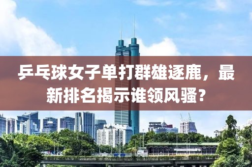 乒乓球女子单打群雄逐鹿，最新排名揭示谁领风骚？