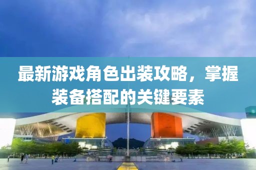 最新游戏角色出装攻略，掌握装备搭配的关键要素