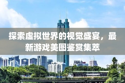 探索虚拟世界的视觉盛宴，最新游戏美图鉴赏集萃