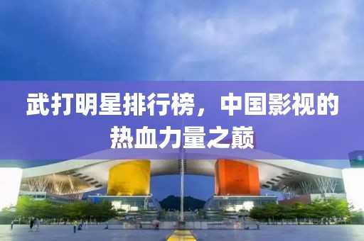 武打明星排行榜，中国影视的热血力量之巅