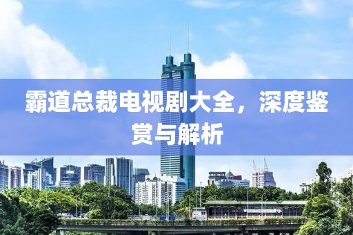 霸道总裁电视剧大全，深度鉴赏与解析