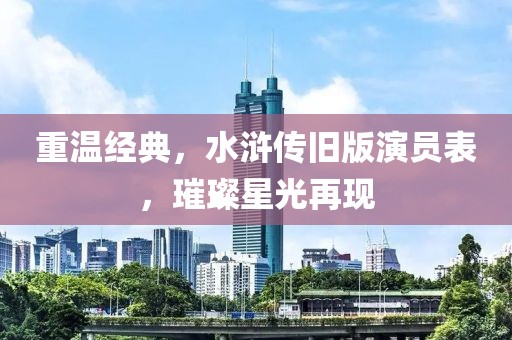 重温经典，水浒传旧版演员表，璀璨星光再现