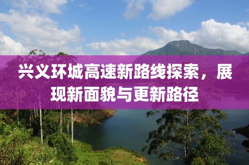 兴义环城高速新路线探索，展现新面貌与更新路径