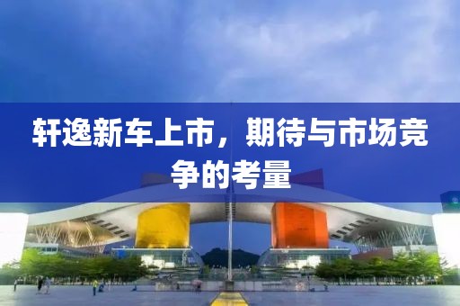 轩逸新车上市，期待与市场竞争的考量