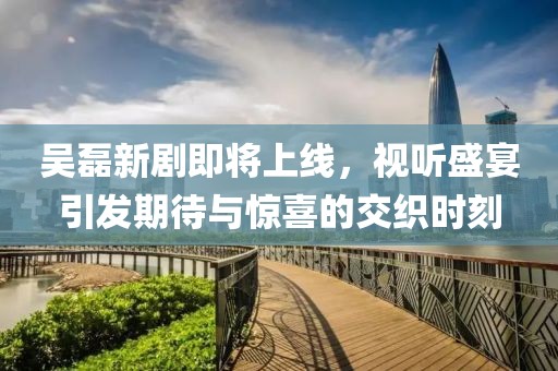吴磊新剧即将上线，视听盛宴引发期待与惊喜的交织时刻