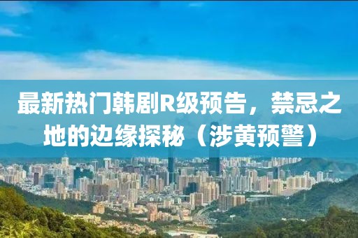 最新热门韩剧R级预告，禁忌之地的边缘探秘（涉黄预警）