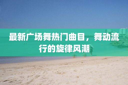 最新广场舞热门曲目，舞动流行的旋律风潮