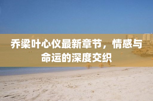 乔梁叶心仪最新章节，情感与命运的深度交织