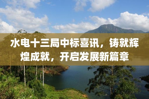 水电十三局中标喜讯，铸就辉煌成就，开启发展新篇章