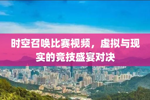 时空召唤比赛视频，虚拟与现实的竞技盛宴对决