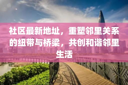 社区最新地址，重塑邻里关系的纽带与桥梁，共创和谐邻里生活