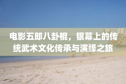 电影五郎八卦棍，银幕上的传统武术文化传承与演绎之旅