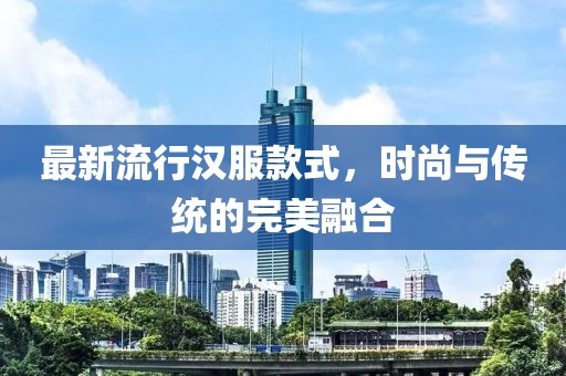 最新流行汉服款式，时尚与传统的完美融合
