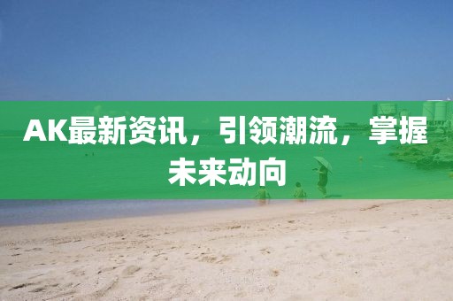 AK最新资讯，引领潮流，掌握未来动向