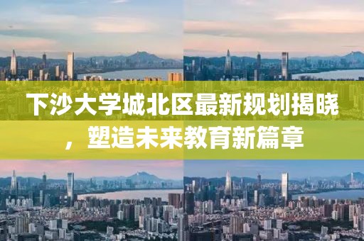 下沙大学城北区最新规划揭晓，塑造未来教育新篇章